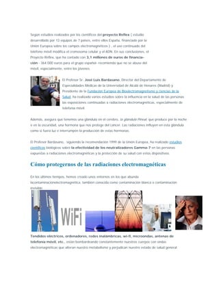 Según estudios realizados por los científicos del proyecto Reflex ( estudio
desarrollado por 12 equipos de 7 países, entre ellos España, financiado por la
Unión Europea sobre los campos electromagnéticos ) , el uso continuado del
teléfono móvil modifica el cromosoma celular y el ADN. En sus conclusiones, el
Proyecto Reflex, que ha contado con 3,1 millones de euros de financia-
ción - 364.000 euros para el grupo español- recomienda que no se abuse del
móvil, especialmente, entre los jóvenes.


                     El Profesor Sr. José Luis Bardasano, Director del Departamento de
                     Especialidades Médicas de la Universidad de Alcalá de Henares (Madrid) y
                     Presidente de la Fundación Europea de Bioelectromagnetismo y ciencias de la
                     Salud, ha realizado varios estudios sobre la influencia en la salud de las personas
                     las exposiciones continuadas a radiaciones electromagnéticas, especialmente de
                     telefonía móvil.


Además, asegura que tenemos una glándula en el cerebro, la glándula Pineal, que produce por la noche
o en la oscuridad, una hormona que nos protege del cáncer. Las radiaciones influyen en esta glándula
como si fuera luz e interrumpen la producción de estas hormonas.


El Profesor Bardasano, siguiendo la recomendación 1999 de la Unión Europea, ha realizado estudios
científicos biológicos sobre la efectividad de los neutralizadores Gamma-7 en las personas
expuestas a radiaciones electromagnéticas y la protección de su salud con estos dispositivos.


Cómo protegernos de las radiaciones electromagnéticas

En los últimos tiempos, hemos creado unos entornos en los que abunda
lacontaminaciónelectromagnética, también conocida como contaminación blanca o contaminación
invisible.




Tendidos eléctricos, ordenadores, redes inalámbricas, wi-fi, microondas, antenas de
telefonía móvil, etc., están bombardeando constantemente nuestros cuerpos con ondas
electromagnéticas que alteran nuestro metabolismo y perjudican nuestro estado de salud general.
 