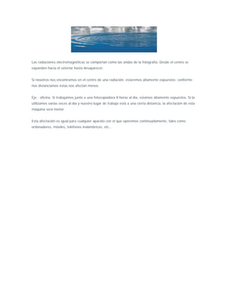 Las radiaciones electromagnéticas se comportan como las ondas de la fotografía. Desde el centro se
expanden hacia el exterior hasta desaparecer.


Si nosotros nos encontramos en el centro de una radiación, estaremos altamente expuestos; conforme
nos distanciamos éstas nos afectan menos.


Eje.: oficina. Si trabajamos junto a una fotocopiadora 8 horas al día, estamos altamente expuestos. Si la
utilizamos varias veces al día y nuestro lugar de trabajo está a una cierta distancia, la afectación de esta
máquina será menor.


Esta afectación es igual para cualquier aparato con el que operemos continuadamente, tales como
ordenadores, móviles, teléfonos inalámbricos, etc...
 