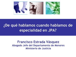 Francisco Estrada Vásquez Abogado Jefe del Departamento de Menores Ministerio de Justicia ¿De qué hablamos cuando hablamos de especialidad en JPA? 