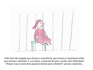 O Rei ficou tão zangado que chamou o Conselheiro, que chamou o Carpinteiro-chefe, 
que chamou o Aprendiz. E, num ápice, o Aprendiz foi para a prisão. Que infelicidade! 
- “Porque é que a cama ficou pequena demais para a Rainha?”, pensou o Aprendiz... 
 