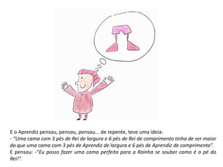 E o Aprendiz pensou, pensou, pensou... de repente, teve uma ideia: 
- “Uma cama com 3 pés de Rei de largura e 6 pés de Rei de comprimento tinha de ser maior 
do que uma cama com 3 pés de Aprendiz de largura e 6 pés de Aprendiz de comprimento”. 
E pensou: -“Eu posso fazer uma cama perfeita para a Rainha se souber como é o pé do 
Rei!”. 
 