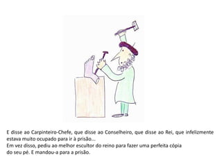 E disse ao Carpinteiro-Chefe, que disse ao Conselheiro, que disse ao Rei, que infelizmente 
estava muito ocupado para ir à prisão... 
Em vez disso, pediu ao melhor escultor do reino para fazer uma perfeita cópia 
do seu pé. E mandou-a para a prisão. 
 