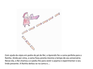 Com ajuda da cópia em pedra do pé do Rei, o Aprendiz fez a cama perfeita para a 
Rainha. Ainda por cima, a cama ficou pronta mesmo a tempo do seu aniversário. 
Nesse dia, o Rei chamou-a e pediu-lhe para vestir o pijama e experimentar o seu 
lindo presente. A Rainha deitou-se na cama e.... 
 