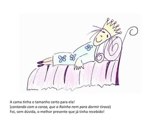 A cama tinha o tamanho certo para ela! 
(contando com a coroa, que a Rainha nem para dormir tirava) 
Foi, sem dúvida, o melhor presente que já tinha recebido! 
 