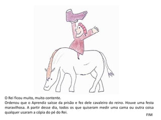 O Rei ficou muito, muito contente. 
Ordenou que o Aprendiz saísse da prisão e fez dele cavaleiro do reino. Houve uma festa 
maravilhosa. A partir desse dia, todos os que quiseram medir uma cama ou outra coisa 
qualquer usaram a cópia do pé do Rei. 
FIM 
