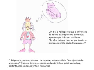 Um dia, o Rei reparou que o aniversário 
da Rainha estava próximo e começou 
a pensar que tinha um problema. 
“Se eles tinham tudo o que havia no 
mundo, o que lhe havia de oferecer...?”. 
O Rei pensou, pensou, pensou... de repente, teve uma ideia: “Vou oferecer-lhe 
uma cama!” (naquele tempo, as camas ainda não tinham sido inventadas e, 
portanto, eles ainda não tinham nenhuma). 
 