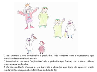 O Rei chamou o seu Conselheiro e pediu-lhe, todo contente com a expectativa, que 
mandasse fazer uma bonita cama. 
O Conselheiro chamou o Carpinteiro-Chefe e pediu-lhe que fizesse, com todo o cuidado, 
uma cama para a Rainha. 
O Carpinteiro-Chefe chamou o seu Aprendiz e disse-lhe que tinha de aparecer, muito 
rapidamente, uma cama bem feitinha a pedido do Rei. 
 