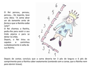 O Rei pensou, pensou, 
pensou... De repente, teve 
uma ideia: “A cama deve 
ser do tamanho certo de 
forma a que a Rainha caiba 
nela!”. 
O Rei chamou a Rainha, 
pediu-lhe para vestir o seu 
lindo pijama e para se 
deitar no chão. 
Depois, o Rei tirou os 
sapatos e caminhou 
cuidadosamente à volta da 
sua Rainha. 
Depois de contar, concluiu que a cama deveria ter 3 pés de largura e 6 pés de 
comprimento para a Rainha caber exatamente (contando com a coroa, que a Rainha nem 
para dormir tirava). 
 