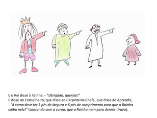E o Rei disse à Rainha: - “Obrigado, querida!” 
E disse ao Conselheiro, que disse ao Carpinteiro-Chefe, que disse ao Aprendiz, 
- “A cama deve ter 3 pés de largura e 6 pés de comprimento para que a Rainha 
caiba nela!” (contando com a coroa, que a Rainha nem para dormir tirava). 
 