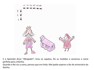 E o Aprendiz disse “Obrigado!”, tirou os sapatos, fez as medidas e construiu a cama 
perfeita para a Rainha. 
Quando o Rei viu a cama, pensou que era linda. Mal podia esperar o dia de aniversário da 
Rainha. 
 