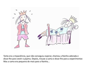 Tanta era a impaciência, que não conseguiu esperar, chamou a Rainha adorada e 
disse-lhe para vestir o pijama. Depois, trouxe a cama e disse-lhe para a experimentar. 
Mas a cama era pequena de mais para a Rainha... 
 