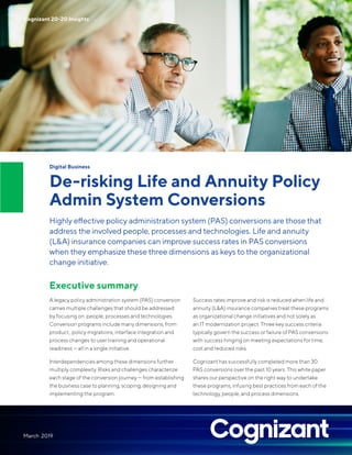 Digital Business
De-risking Life and Annuity Policy
Admin System Conversions
Highly effective policy administration system (PAS) conversions are those that
address the involved people, processes and technologies. Life and annuity
(L&A) insurance companies can improve success rates in PAS conversions
when they emphasize these three dimensions as keys to the organizational
change initiative.
Executive summary
A legacy policy administration system (PAS) conversion
carries multiple challenges that should be addressed
by focusing on people, processes and technologies.
Conversion programs include many dimensions, from
product , policy migrations, interface integration and
process changes to user training and operational
readiness — all in a single initiative.
Interdependencies among these dimensions further
multiply complexity. Risks and challenges characterize
each stage of the conversion journey — from establishing
the business case to planning, scoping, designing and
implementing the program.
Success rates improve and risk is reduced when life and
annuity (L&A) insurance companies treat these programs
as organizational change initiatives and not solely as
an IT modernization project. Three key success criteria
typically govern the success or failure of PAS conversions
with success hinging on meeting expectations for time,
cost and reduced risks.
Cognizant has successfully completed more than 30
PAS conversions over the past 10 years. This white paper
shares our perspective on the right way to undertake
these programs, infusing best practices from each of the
technology, people, and process dimensions.
Cognizant 20-20 Insights
March 2019
 