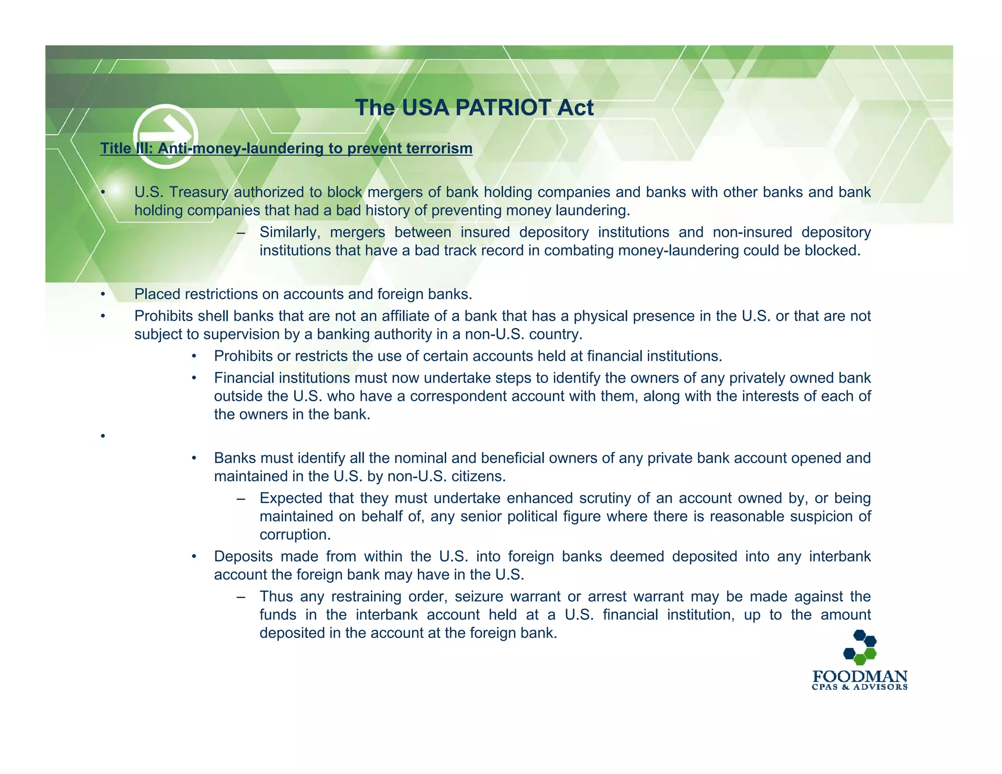 Title III: Anti-money-laundering to prevent terrorism
• U.S. Treasury authorized to block mergers of bank holding companies and banks with other banks and bank
holding companies that had a bad history of preventing money laundering.
– Similarly, mergers between insured depository institutions and non-insured depository
institutions that have a bad track record in combating money-laundering could be blocked.
• Placed restrictions on accounts and foreign banks.
• Prohibits shell banks that are not an affiliate of a bank that has a physical presence in the U.S. or that are not
subject to supervision by a banking authority in a non-U.S. country.
• Prohibits or restricts the use of certain accounts held at financial institutions.
• Financial institutions must now undertake steps to identify the owners of any privately owned bank
outside the U.S. who have a correspondent account with them, along with the interests of each of
the owners in the bank.
•
• Banks must identify all the nominal and beneficial owners of any private bank account opened and
maintained in the U.S. by non-U.S. citizens.
– Expected that they must undertake enhanced scrutiny of an account owned by, or being
maintained on behalf of, any senior political figure where there is reasonable suspicion of
corruption.
• Deposits made from within the U.S. into foreign banks deemed deposited into any interbank
account the foreign bank may have in the U.S.
– Thus any restraining order, seizure warrant or arrest warrant may be made against the
funds in the interbank account held at a U.S. financial institution, up to the amount
deposited in the account at the foreign bank.
The USA PATRIOT Act
 