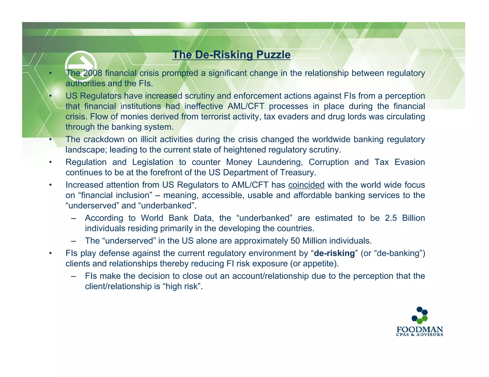 • The 2008 financial crisis prompted a significant change in the relationship between regulatory
authorities and the FIs.
• US Regulators have increased scrutiny and enforcement actions against FIs from a perception
that financial institutions had ineffective AML/CFT processes in place during the financial
crisis. Flow of monies derived from terrorist activity, tax evaders and drug lords was circulating
through the banking system.
• The crackdown on illicit activities during the crisis changed the worldwide banking regulatory
landscape; leading to the current state of heightened regulatory scrutiny.
• Regulation and Legislation to counter Money Laundering, Corruption and Tax Evasion
continues to be at the forefront of the US Department of Treasury.
• Increased attention from US Regulators to AML/CFT has coincided with the world wide focus
on “financial inclusion” – meaning, accessible, usable and affordable banking services to the
“underserved” and “underbanked”.
– According to World Bank Data, the “underbanked” are estimated to be 2.5 Billion
individuals residing primarily in the developing the countries.
– The “underserved” in the US alone are approximately 50 Million individuals.
• FIs play defense against the current regulatory environment by “de-risking” (or “de-banking”)
clients and relationships thereby reducing FI risk exposure (or appetite).
– FIs make the decision to close out an account/relationship due to the perception that the
client/relationship is “high risk”.
The De-Risking Puzzle
 