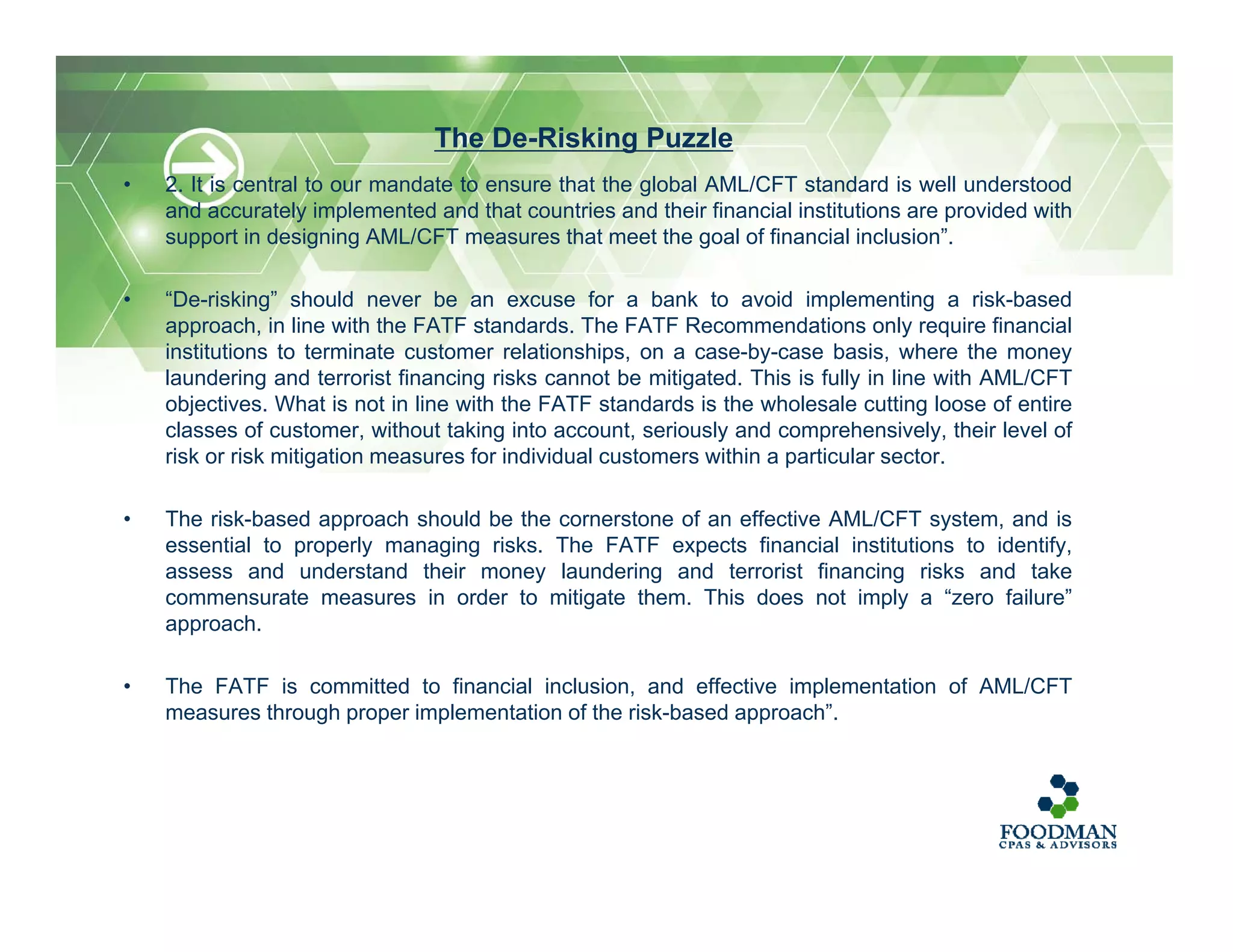 • 2. It is central to our mandate to ensure that the global AML/CFT standard is well understood
and accurately implemented and that countries and their financial institutions are provided with
support in designing AML/CFT measures that meet the goal of financial inclusion”.
• “De-risking” should never be an excuse for a bank to avoid implementing a risk-based
approach, in line with the FATF standards. The FATF Recommendations only require financial
institutions to terminate customer relationships, on a case-by-case basis, where the money
laundering and terrorist financing risks cannot be mitigated. This is fully in line with AML/CFT
objectives. What is not in line with the FATF standards is the wholesale cutting loose of entire
classes of customer, without taking into account, seriously and comprehensively, their level of
risk or risk mitigation measures for individual customers within a particular sector.
• The risk-based approach should be the cornerstone of an effective AML/CFT system, and is
essential to properly managing risks. The FATF expects financial institutions to identify,
assess and understand their money laundering and terrorist financing risks and take
commensurate measures in order to mitigate them. This does not imply a “zero failure”
approach.
• The FATF is committed to financial inclusion, and effective implementation of AML/CFT
measures through proper implementation of the risk-based approach”.
The De-Risking Puzzle
 