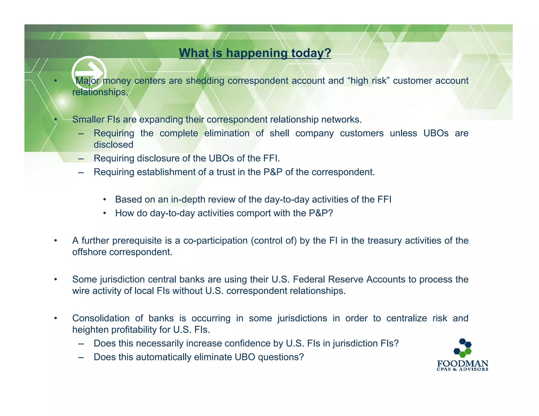• Major money centers are shedding correspondent account and “high risk” customer account
relationships,
• Smaller FIs are expanding their correspondent relationship networks.
– Requiring the complete elimination of shell company customers unless UBOs are
disclosed
– Requiring disclosure of the UBOs of the FFI.
– Requiring establishment of a trust in the P&P of the correspondent.
• Based on an in-depth review of the day-to-day activities of the FFI
• How do day-to-day activities comport with the P&P?
• A further prerequisite is a co-participation (control of) by the FI in the treasury activities of the
offshore correspondent.
• Some jurisdiction central banks are using their U.S. Federal Reserve Accounts to process the
wire activity of local FIs without U.S. correspondent relationships.
• Consolidation of banks is occurring in some jurisdictions in order to centralize risk and
heighten profitability for U.S. FIs.
– Does this necessarily increase confidence by U.S. FIs in jurisdiction FIs?
– Does this automatically eliminate UBO questions?
What is happening today?
 