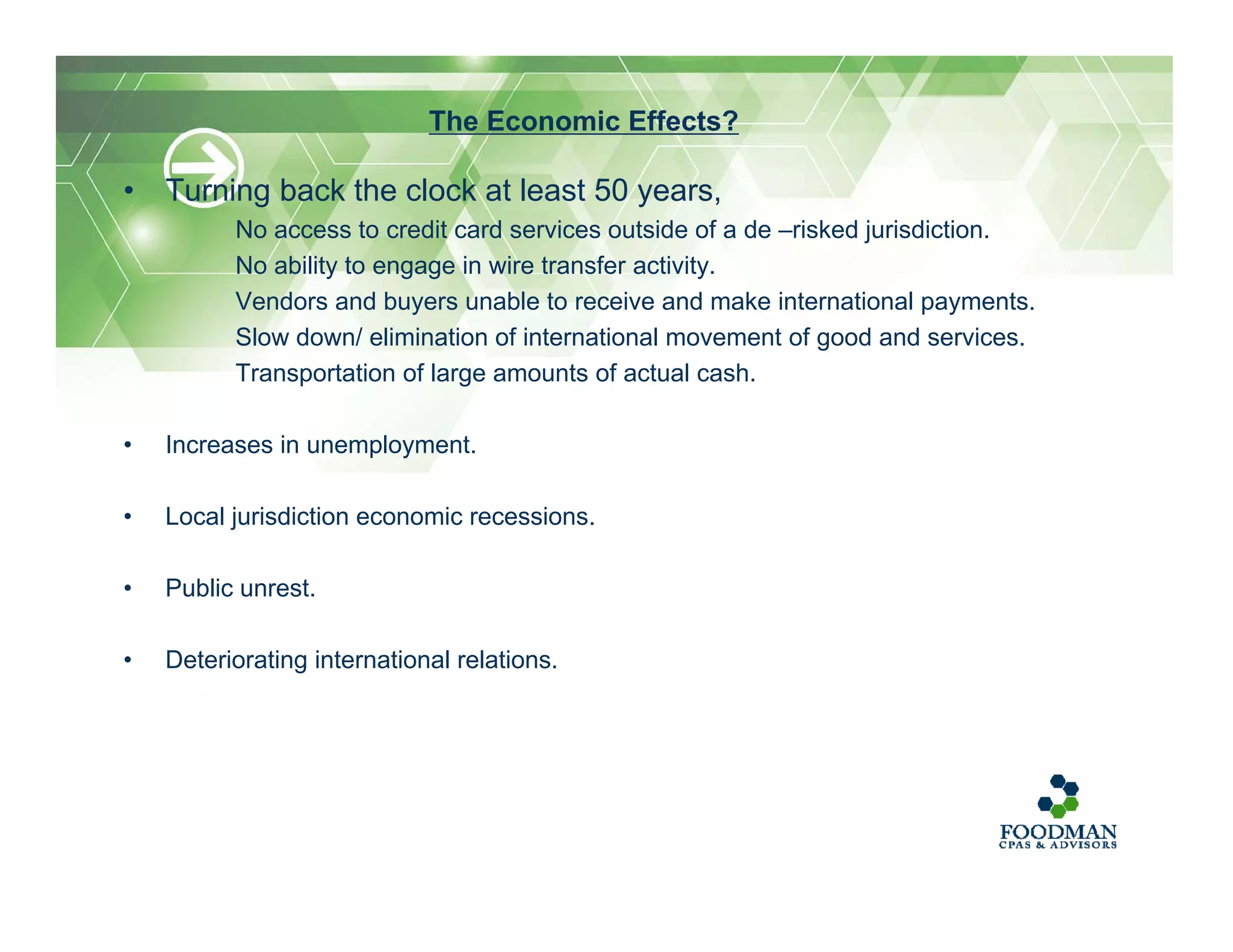 • Turning back the clock at least 50 years,
No access to credit card services outside of a de –risked jurisdiction.
No ability to engage in wire transfer activity.
Vendors and buyers unable to receive and make international payments.
Slow down/ elimination of international movement of good and services.
Transportation of large amounts of actual cash.
• Increases in unemployment.
• Local jurisdiction economic recessions.
• Public unrest.
• Deteriorating international relations.
The Economic Effects?
 