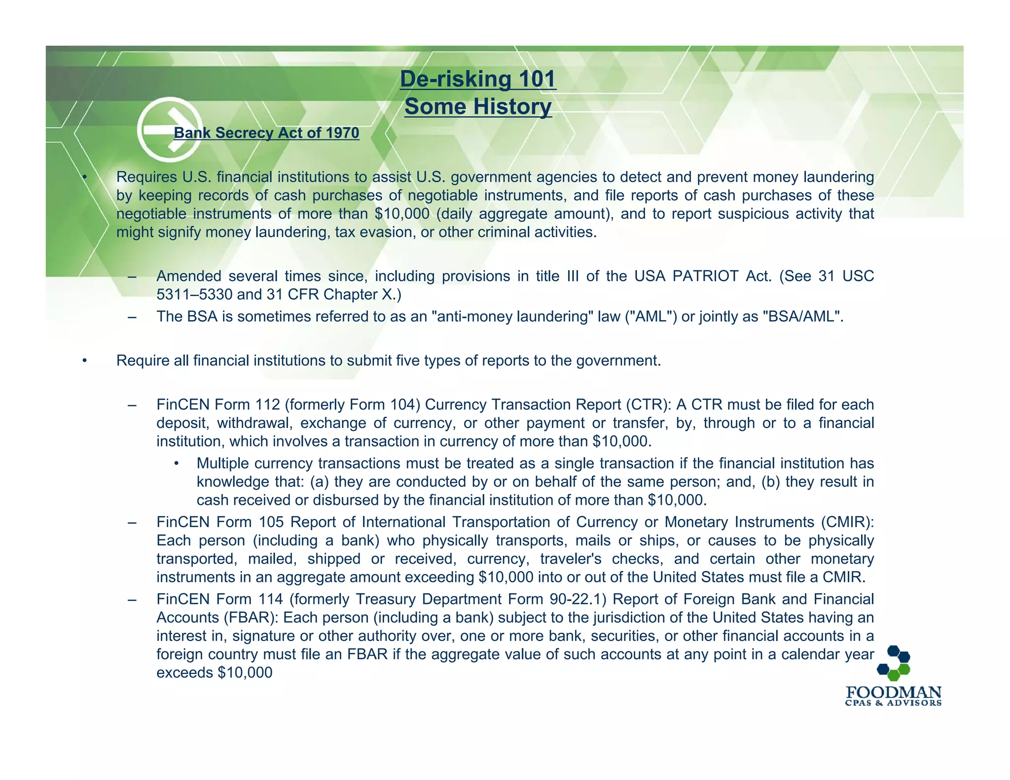 Bank Secrecy Act of 1970
• Requires U.S. financial institutions to assist U.S. government agencies to detect and prevent money laundering
by keeping records of cash purchases of negotiable instruments, and file reports of cash purchases of these
negotiable instruments of more than $10,000 (daily aggregate amount), and to report suspicious activity that
might signify money laundering, tax evasion, or other criminal activities.
– Amended several times since, including provisions in title III of the USA PATRIOT Act. (See 31 USC
5311–5330 and 31 CFR Chapter X.)
– The BSA is sometimes referred to as an "anti-money laundering" law ("AML") or jointly as "BSA/AML".
• Require all financial institutions to submit five types of reports to the government.
– FinCEN Form 112 (formerly Form 104) Currency Transaction Report (CTR): A CTR must be filed for each
deposit, withdrawal, exchange of currency, or other payment or transfer, by, through or to a financial
institution, which involves a transaction in currency of more than $10,000.
• Multiple currency transactions must be treated as a single transaction if the financial institution has
knowledge that: (a) they are conducted by or on behalf of the same person; and, (b) they result in
cash received or disbursed by the financial institution of more than $10,000.
– FinCEN Form 105 Report of International Transportation of Currency or Monetary Instruments (CMIR):
Each person (including a bank) who physically transports, mails or ships, or causes to be physically
transported, mailed, shipped or received, currency, traveler's checks, and certain other monetary
instruments in an aggregate amount exceeding $10,000 into or out of the United States must file a CMIR.
– FinCEN Form 114 (formerly Treasury Department Form 90-22.1) Report of Foreign Bank and Financial
Accounts (FBAR): Each person (including a bank) subject to the jurisdiction of the United States having an
interest in, signature or other authority over, one or more bank, securities, or other financial accounts in a
foreign country must file an FBAR if the aggregate value of such accounts at any point in a calendar year
exceeds $10,000
De-risking 101
Some History
 