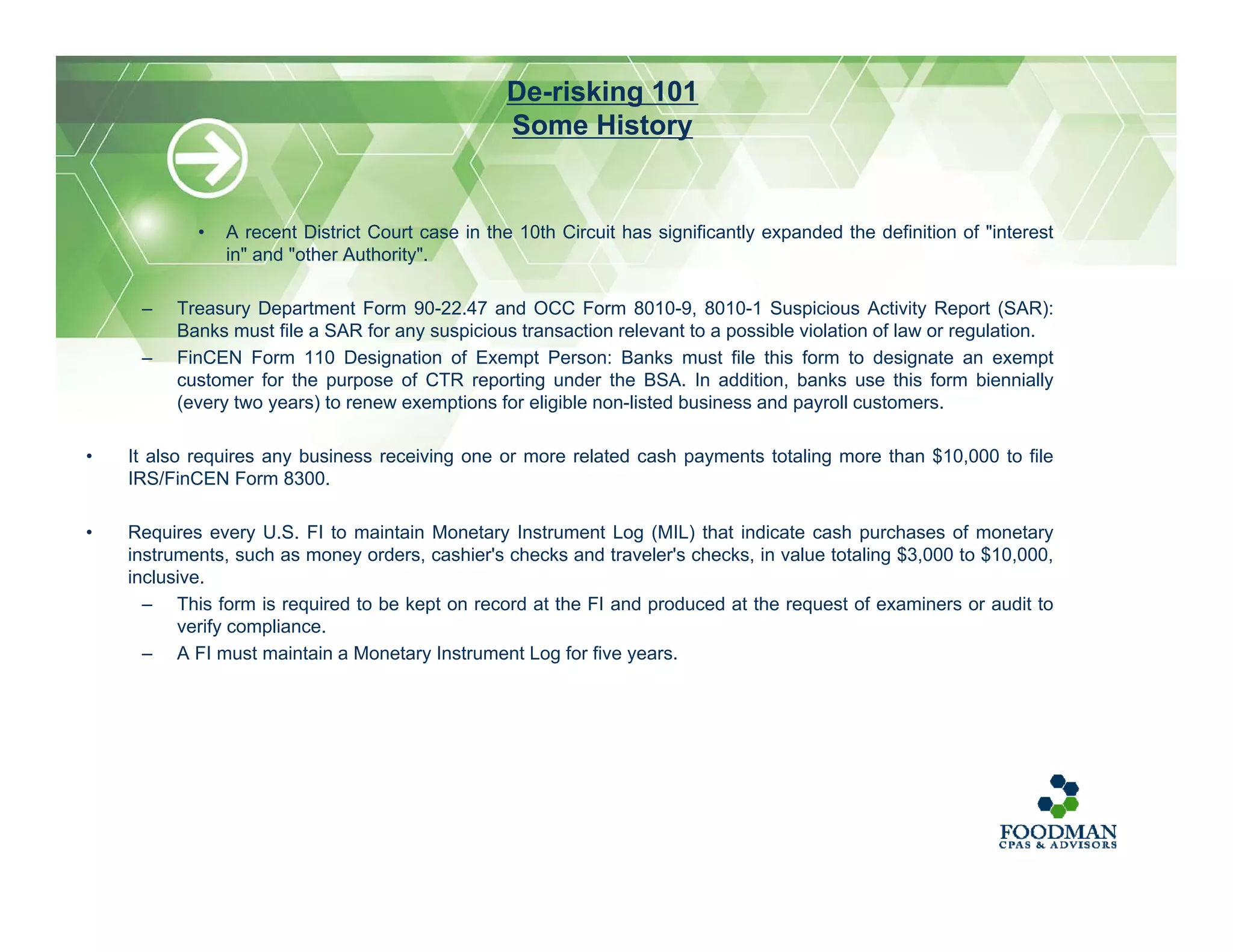 • A recent District Court case in the 10th Circuit has significantly expanded the definition of "interest
in" and "other Authority".
– Treasury Department Form 90-22.47 and OCC Form 8010-9, 8010-1 Suspicious Activity Report (SAR):
Banks must file a SAR for any suspicious transaction relevant to a possible violation of law or regulation.
– FinCEN Form 110 Designation of Exempt Person: Banks must file this form to designate an exempt
customer for the purpose of CTR reporting under the BSA. In addition, banks use this form biennially
(every two years) to renew exemptions for eligible non-listed business and payroll customers.
• It also requires any business receiving one or more related cash payments totaling more than $10,000 to file
IRS/FinCEN Form 8300.
• Requires every U.S. FI to maintain Monetary Instrument Log (MIL) that indicate cash purchases of monetary
instruments, such as money orders, cashier's checks and traveler's checks, in value totaling $3,000 to $10,000,
inclusive.
– This form is required to be kept on record at the FI and produced at the request of examiners or audit to
verify compliance.
– A FI must maintain a Monetary Instrument Log for five years.
De-risking 101
Some History
 