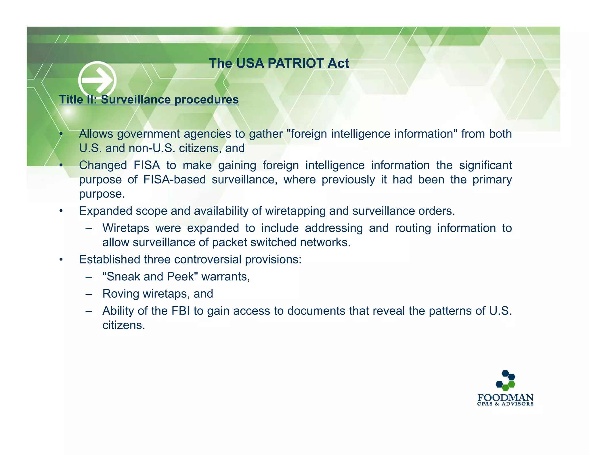 Title II: Surveillance procedures
• Allows government agencies to gather "foreign intelligence information" from both
U.S. and non-U.S. citizens, and
• Changed FISA to make gaining foreign intelligence information the significant
purpose of FISA-based surveillance, where previously it had been the primary
purpose.
• Expanded scope and availability of wiretapping and surveillance orders.
– Wiretaps were expanded to include addressing and routing information to
allow surveillance of packet switched networks.
• Established three controversial provisions:
– "Sneak and Peek" warrants,
– Roving wiretaps, and
– Ability of the FBI to gain access to documents that reveal the patterns of U.S.
citizens.
The USA PATRIOT Act
 