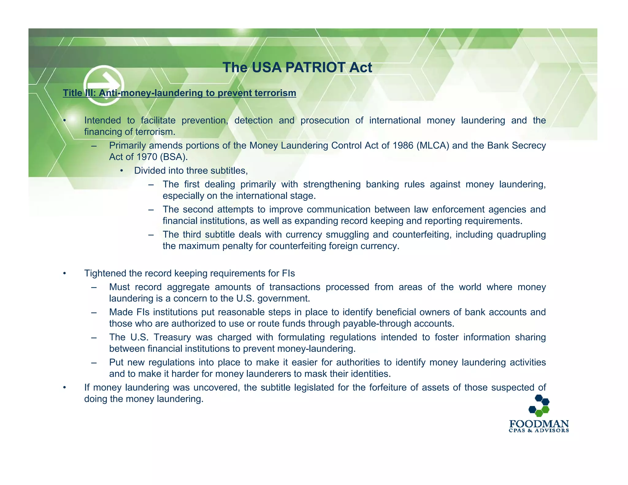 Title III: Anti-money-laundering to prevent terrorism
• Intended to facilitate prevention, detection and prosecution of international money laundering and the
financing of terrorism.
– Primarily amends portions of the Money Laundering Control Act of 1986 (MLCA) and the Bank Secrecy
Act of 1970 (BSA).
• Divided into three subtitles,
– The first dealing primarily with strengthening banking rules against money laundering,
especially on the international stage.
– The second attempts to improve communication between law enforcement agencies and
financial institutions, as well as expanding record keeping and reporting requirements.
– The third subtitle deals with currency smuggling and counterfeiting, including quadrupling
the maximum penalty for counterfeiting foreign currency.
• Tightened the record keeping requirements for FIs
– Must record aggregate amounts of transactions processed from areas of the world where money
laundering is a concern to the U.S. government.
– Made FIs institutions put reasonable steps in place to identify beneficial owners of bank accounts and
those who are authorized to use or route funds through payable-through accounts.
– The U.S. Treasury was charged with formulating regulations intended to foster information sharing
between financial institutions to prevent money-laundering.
– Put new regulations into place to make it easier for authorities to identify money laundering activities
and to make it harder for money launderers to mask their identities.
• If money laundering was uncovered, the subtitle legislated for the forfeiture of assets of those suspected of
doing the money laundering.
The USA PATRIOT Act
 