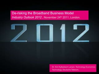 De-risking the Broadband Business Model
Industry Outlook 2012 , November 24th 2011, London.




                             Dr. Kim Kyllesbech Larsen, Technology Economics
                             Technology, Deutsche Telekom.
 