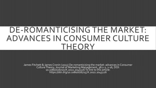 DE-ROMANTICISING THE MARKET:
ADVANCES IN CONSUMER CULTURE
THEORY
James Fitchett & James Cronin (2022) De-romanticising the market: advances in Consumer
CultureTheory, Journal of Marketing Management, 38:1-2, 1-16, DOI:
10.1080/0267257X.2022.2045126 To link to this article:
https://doi.org/10.1080/0267257X.2022.2045126
 