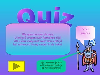 We gaan nu naar de quiz.
U krijg 5 vragen over Romeinse tijd.
Als u een vraag niet weet kan u altijd
het antwoord terug vinden in de tekst.
Veel
succes
oja., wanneer je iets
wilt opzoeken druk je
op het vraagteken
 