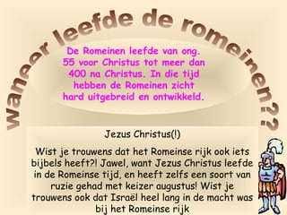 De Romeinen leefde van ong.
55 voor Christus tot meer dan
400 na Christus. In die tijd
hebben de Romeinen zicht
hard uitgebreid en ontwikkeld.
Jezus Christus(!)
Wist je trouwens dat het Romeinse rijk ook iets
bijbels heeft?! Jawel, want Jezus Christus leefde
in de Romeinse tijd, en heeft zelfs een soort van
ruzie gehad met keizer augustus! Wist je
trouwens ook dat Israël heel lang in de macht was
bij het Romeinse rijk
 