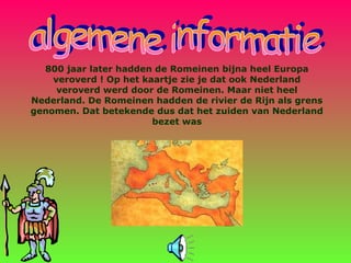 800 jaar later hadden de Romeinen bijna heel Europa
veroverd ! Op het kaartje zie je dat ook Nederland
veroverd werd door de Romeinen. Maar niet heel
Nederland. De Romeinen hadden de rivier de Rijn als grens
genomen. Dat betekende dus dat het zuiden van Nederland
bezet was
 