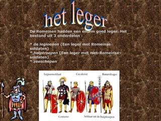 De Romeinen hadden een enorm goed leger. Het
bestond uit 3 onderdelen :
* de legioenen (Een leger met Romeinse
soldaten)
* hulptroepen (Een leger met niet-Romeinse
soldaten)
* zeeschepen
 