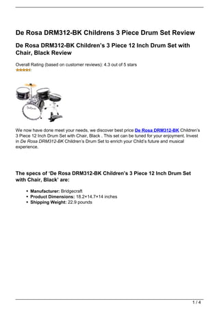 De Rosa DRM312-BK Childrens 3 Piece Drum Set Review
De Rosa DRM312-BK Children’s 3 Piece 12 Inch Drum Set with
Chair, Black Review
Overall Rating (based on customer reviews): 4.3 out of 5 stars




We now have done meet your needs, we discover best price De Rosa DRM312-BK Children’s
3 Piece 12 Inch Drum Set with Chair, Black . This set can be tuned for your enjoyment. Invest
in De Rosa DRM312-BK Children’s Drum Set to enrich your Child’s future and musical
experience.




The specs of ‘De Rosa DRM312-BK Children’s 3 Piece 12 Inch Drum Set
with Chair, Black’ are:

       Manufacturer: Bridgecraft
       Product Dimensions: 18.2×14.7×14 inches
       Shipping Weight: 22.9 pounds




                                                                                         1/4
 