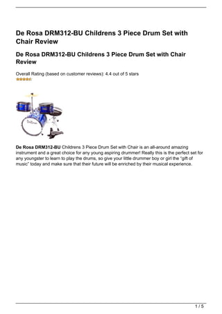 De Rosa DRM312-BU Childrens 3 Piece Drum Set with
Chair Review
De Rosa DRM312-BU Childrens 3 Piece Drum Set with Chair
Review
Overall Rating (based on customer reviews): 4.4 out of 5 stars




De Rosa DRM312-BU Childrens 3 Piece Drum Set with Chair is an all-around amazing
instrument and a great choice for any young aspiring drummer! Really this is the perfect set for
any youngster to learn to play the drums, so give your little drummer boy or girl the “gift of
music” today and make sure that their future will be enriched by their musical experience.




                                                                                           1/5
 