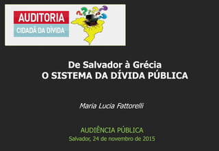 Maria Lucia Fattorelli
AUDIÊNCIA PÚBLICA
Salvador, 24 de novembro de 2015
De Salvador à Grécia
O SISTEMA DA DÍVIDA PÚBLICA
 
