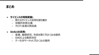 まとめ
● サイエンスの地殻変動:
○ 新たなサイエンス活用を望む動き
○ 効果的利他主義
○ クリプト長者の再投資
● DeSciの活用:
○ 産業、基礎研究、市民を繋ぐプロトコルを提供
○ DAOによる意思決定
○ データ/IPマーケットプロトコルの提供
 