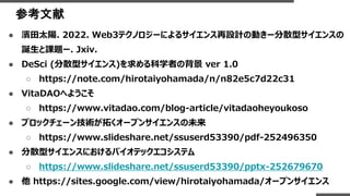 参考文献
● 濱田太陽. 2022. Web3テクノロジーによるサイエンス再設計の動きー分散型サイエンスの
誕生と課題ー. Jxiv.
● DeSci (分散型サイエンス)を求める科学者の背景 ver 1.0
○ https://note.com/hirotaiyohamada/n/n82e5c7d22c31
● VitaDAOへようこそ
○ https://www.vitadao.com/blog-article/vitadaoheyoukoso
● ブロックチェーン技術が拓くオープンサイエンスの未来
○ https://www.slideshare.net/ssuserd53390/pdf-252496350
● 分散型サイエンスにおけるバイオテックエコシステム
○ https://www.slideshare.net/ssuserd53390/pptx-252679670
● 他 https://sites.google.com/view/hirotaiyohamada/オープンサイエンス
 