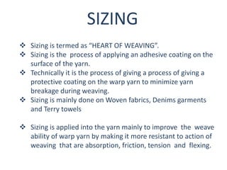 SIZING
 Sizing is termed as “HEART OF WEAVING”.
 Sizing is the process of applying an adhesive coating on the
surface of the yarn.
 Technically it is the process of giving a process of giving a
protective coating on the warp yarn to minimize yarn
breakage during weaving.
 Sizing is mainly done on Woven fabrics, Denims garments
and Terry towels
 Sizing is applied into the yarn mainly to improve the weave
ability of warp yarn by making it more resistant to action of
weaving that are absorption, friction, tension and flexing.
 