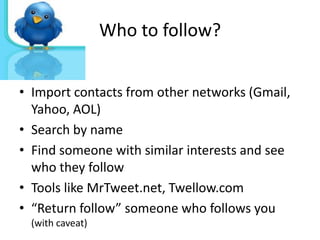 Who to follow?


• Import contacts from other networks (Gmail,
  Yahoo, AOL)
• Search by name
• Find someone with similar interests and see
  who they follow
• Tools like MrTweet.net, Twellow.com
• “Return follow” someone who follows you
 (with caveat)
 