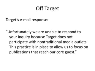 Off Target
Target’s e-mail response:

“Unfortunately we are unable to respond to
  your inquiry because Target does not
  participate with nontraditional media outlets.
  This practice is in place to allow us to focus on
  publications that reach our core guest.”
 
