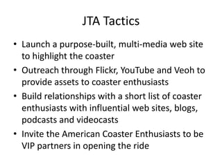 JTA Tactics
• Launch a purpose-built, multi-media web site
  to highlight the coaster
• Outreach through Flickr, YouTube and Veoh to
  provide assets to coaster enthusiasts
• Build relationships with a short list of coaster
  enthusiasts with influential web sites, blogs,
  podcasts and videocasts
• Invite the American Coaster Enthusiasts to be
  VIP partners in opening the ride
 