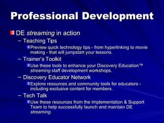 Professional Development DE  streaming  in action Teaching Tips Preview quick technology tips - from hyperlinking to movie making - that will jumpstart your lessons. Trainer’s Toolkit Use these tools to enhance your Discovery Education™  streaming  staff development workshops. Discovery Educator Network Explore resources and community tools for educators - including exclusive content for members. Tech Talk Use these resources from the Implementation & Support Team to help successfully launch and maintain DE  streaming . 