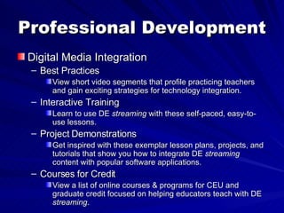 Professional Development Digital Media Integration Best Practices View short video segments that profile practicing teachers and gain exciting strategies for technology integration. Interactive Training Learn to use DE  streaming  with these self-paced, easy-to-use lessons. Project Demonstrations Get inspired with these exemplar lesson plans, projects, and tutorials that show you how to integrate DE  streaming  content with popular software applications. Courses for Credit View a list of online courses & programs for CEU and graduate credit focused on helping educators teach with DE  streaming . 