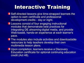 Interactive Training Self-directed lessons give time-strapped learners the option to earn certificate and professional development credits - day or night.  Lessons consist of four engaging instructional modules that demonstrate best practices for integrating DE  streaming  digital media, and provide Web-based, hands-on experience at each learner's pace.  The modules also include activities and downloadable resources to help teachers develop their own multimedia lesson plans.  Upon completion, learners receive a Discovery Education certificate for optional continuing education credit (Act 48).  