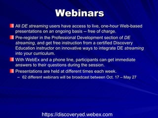Webinars All  DE streaming  users have access to live, one-hour Web-based presentations on an ongoing basis -- free of charge.  Pre-register in the Professional Development section of  DE streaming , and get free instruction from a certified Discovery Education instructor on innovative ways to integrate DE  streaming  into your curriculum.  With WebEx and a phone line, participants can get immediate answers to their questions during the session.  Presentations are held at different times each week. 62 different webinars will be broadcast between Oct. 17 – May 27  https://discoveryed.webex.com 