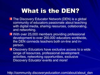 What is the DEN? The Discovery Educator Network (DEN) is a global community of educators passionate about teaching with digital media, sharing resources, collaborating, and networking.  With over 25,000 members providing professional development to over 250,000 educators worldwide, the DEN connects teachers both on-line and in-person.  Discovery Educators have exclusive access to a wide range of resources, professional development activities, networking opportunities, exclusive Discovery Educator events and more!  http://community.discoveryeducation.com/about/about_den 