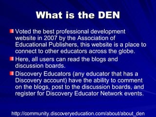 What is the DEN Voted the best professional development website in 2007 by the Association of Educational Publishers, this website is a place to connect to other educators across the globe.  Here, all users can read the blogs and discussion boards.  Discovery Educators (any educator that has a Discovery account) have the ability to comment on the blogs, post to the discussion boards, and register for Discovery Educator Network events.  http://community.discoveryeducation.com/about/about_den 