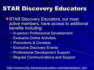 STAR Discovery Educators STAR Discovery Educators, our most active members, have access to additional benefits including:  In-person Professional Development  Exclusive Online Activities  Promotions & Contests  Exclusive Discovery Events  Professional Development Support  Regular Communications and Support  http://community.discoveryeducation.com/about/about_den 