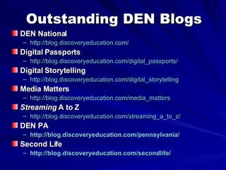 Outstanding DEN Blogs DEN National http://blog.discoveryeducation.com/   Digital Passports http://blog.discoveryeducation.com/digital_passports/   Digital Storytelling http://blog.discoveryeducation.com/digital_storytelling Media Matters http://blog.discoveryeducation.com/media_matters Streaming  A to Z http://blog.discoveryeducation.com/streaming_a_to_z/   DEN PA http://blog.discoveryeducation.com/pennsylvania/   Second Life http://blog.discoveryeducation.com/secondlife/   