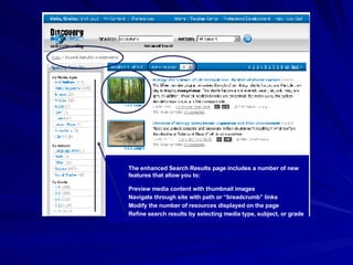The enhanced Search Results page includes a number of new features that allow you to: Preview media content with thumbnail images Navigate through site with path or “breadcrumb” links Modify the number of resources displayed on the page Refine search results by selecting media type, subject, or grade 