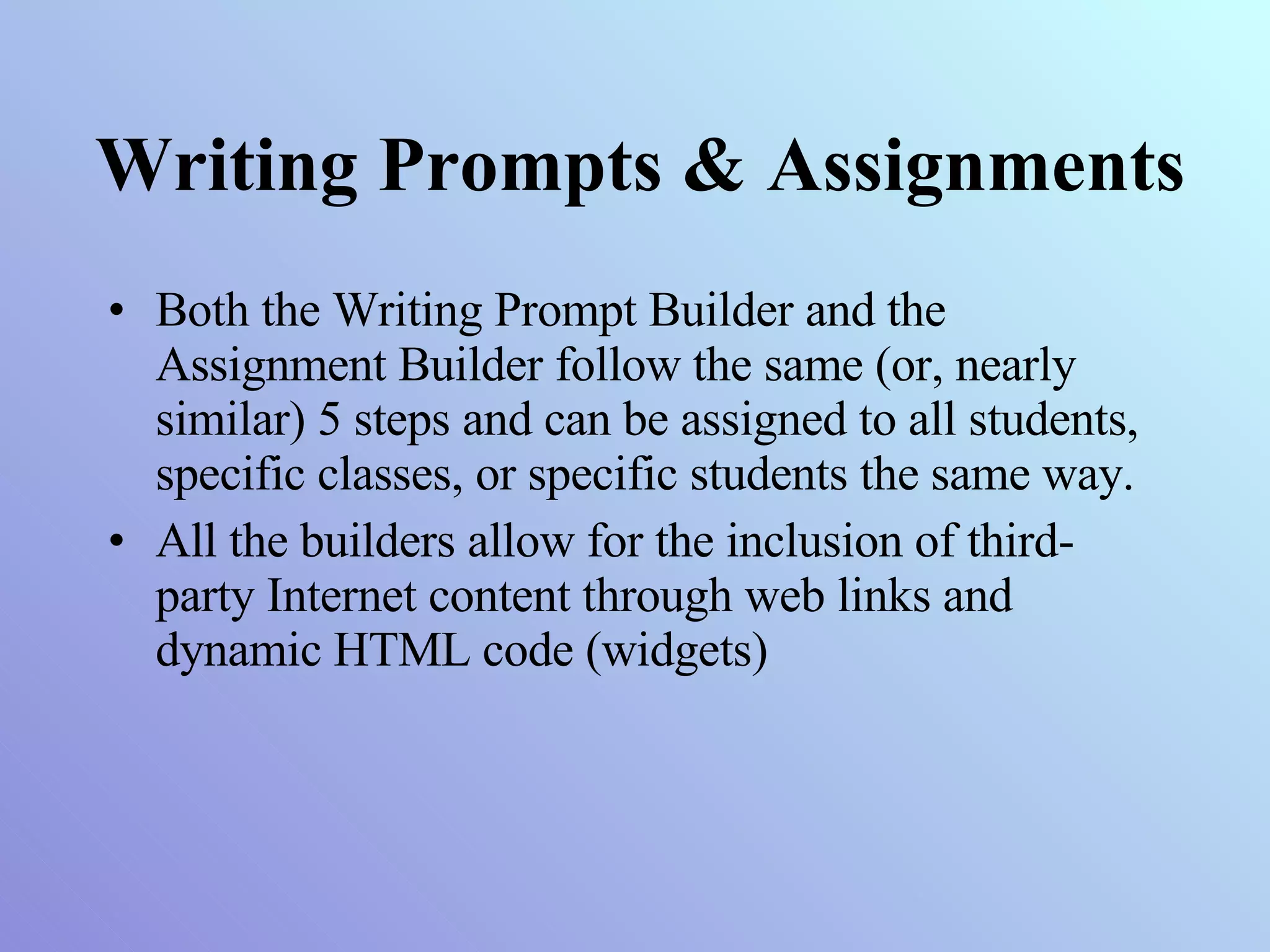 Writing Prompts & Assignments Both the Writing Prompt Builder and the Assignment Builder follow the same (or, nearly similar) 5 steps and can be assigned to all students, specific classes, or specific students the same way. All the builders allow for the inclusion of third-party Internet content through web links and dynamic HTML code (widgets) 
